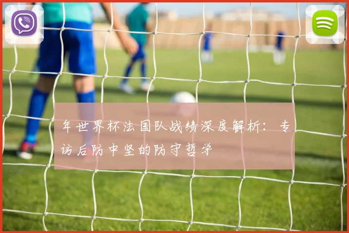 年世界杯法国队战绩深度解析：专访后防中坚的防守哲学