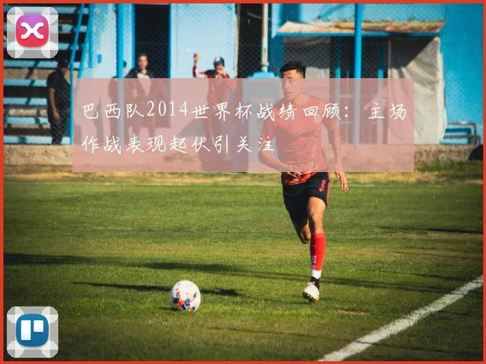 巴西队2014世界杯战绩回顾：主场作战表现起伏引关注