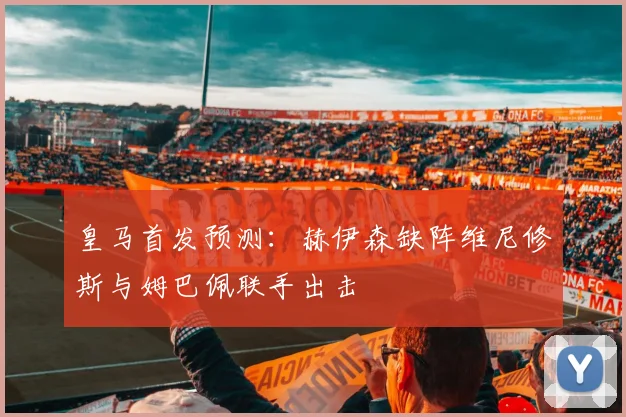 皇马首发预测：赫伊森缺阵维尼修斯与姆巴佩联手出击