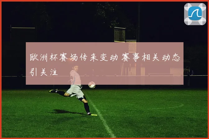 欧洲杯赛场传来变动 赛事相关动态引关注
