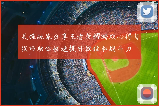 吴强独家分享王者荣耀游戏心得与技巧助你快速提升段位和战斗力