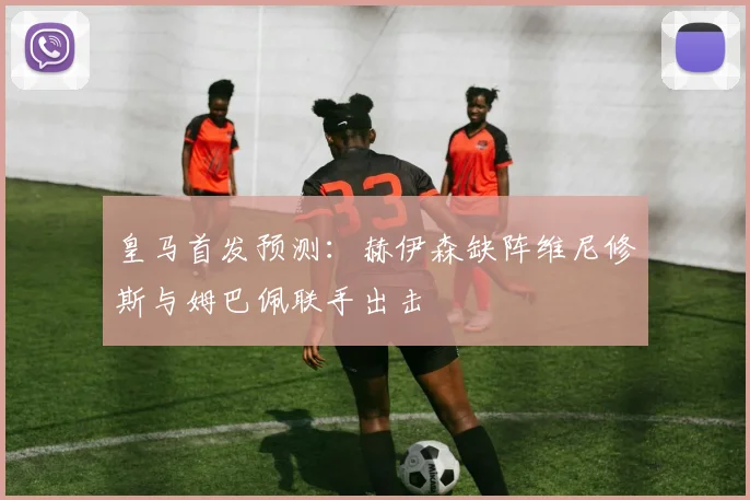 皇马首发预测:赫伊森缺阵维尼修斯与姆巴佩联手出击