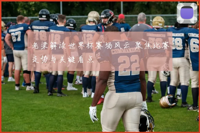 老梁解读世界杯赛场风云 聚焦比赛走势与关键看点