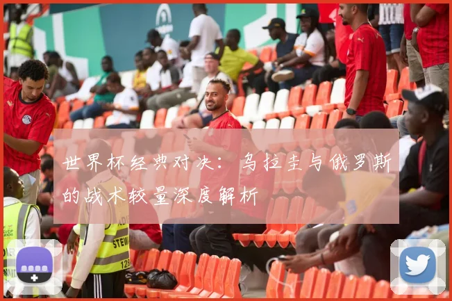 世界杯经典对决:乌拉圭与俄罗斯的战术较量深度解析