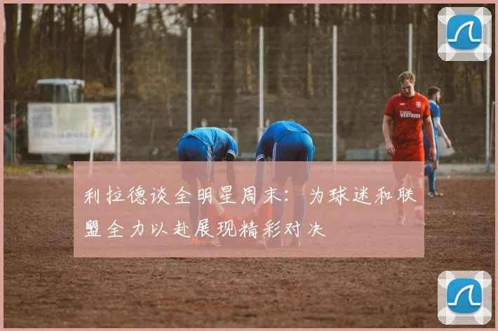 利拉德谈全明星周末：为球迷和联盟全力以赴展现精彩对决
