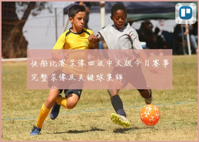快船比赛录像回放中文版今日赛事完整录像及关键球集锦
