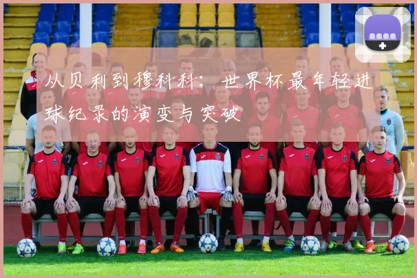从贝利到穆科科：世界杯最年轻进球纪录的演变与突破