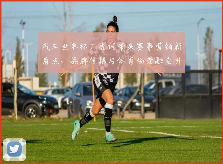汽车世界杯广告词带来赛事营销新看点,品牌传播与体育场景融合升级