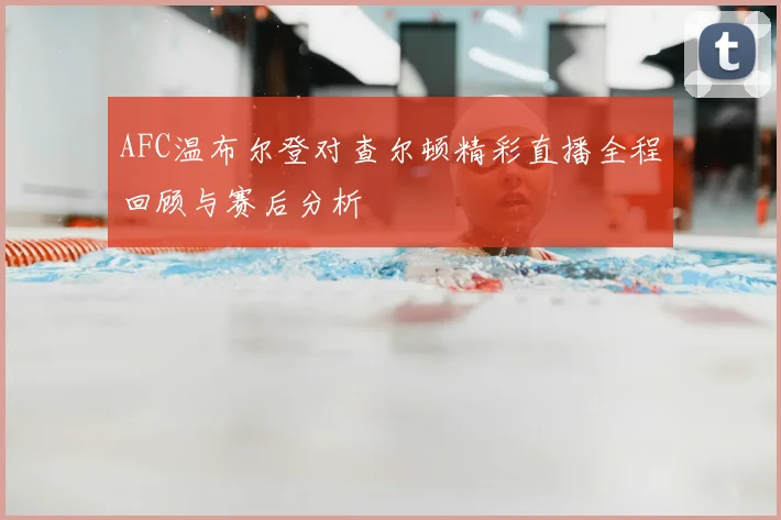 AFC温布尔登对查尔顿精彩直播全程回顾与赛后分析