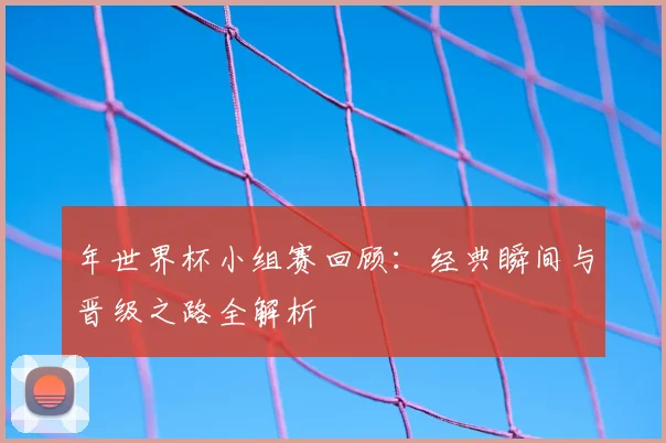 年世界杯小组赛回顾：经典瞬间与晋级之路全解析