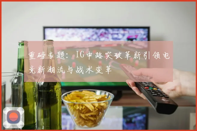 重磅专题：IG中路突破革新引领电竞新潮流与战术变革