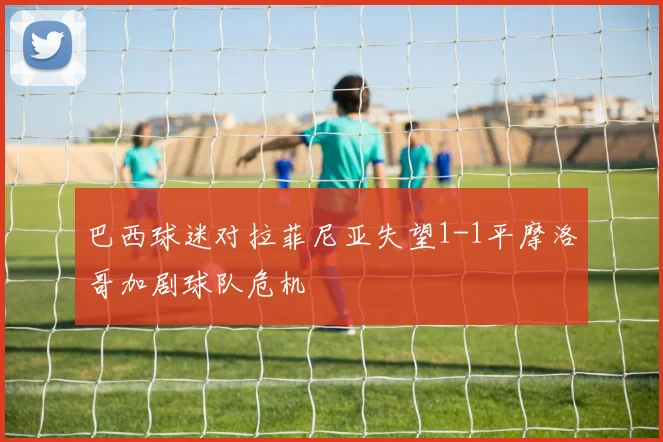 巴西球迷对拉菲尼亚失望1-1平摩洛哥加剧球队危机
