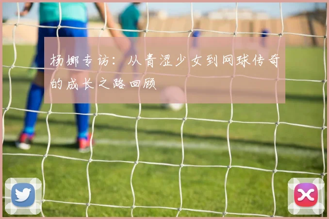 杨娜专访：从青涩少女到网球传奇的成长之路回顾