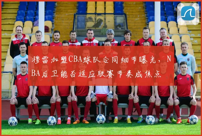 穆雷加盟CBA球队合同细节曝光，NBA后卫能否适应联赛节奏成焦点